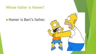 Whose father is Homer? 
Homer is Bart’s father. 
 