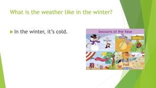 What is the weather like in the winter? 
 In the winter, it’s cold. 
 