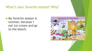 What’s your favorite season? Why? 
 My favorite season is 
summer, because I 
eat ice cream and go 
to the beach. 
 