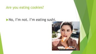 Are you eating cookies? 
No, I’m not. I’m eating sushi. 
 