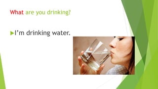 What are you drinking? 
I’m drinking water. 
 