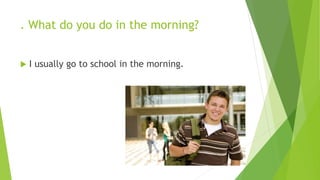 . What do you do in the morning? 
 I usually go to school in the morning. 
 