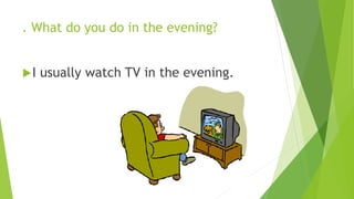 . What do you do in the evening? 
I usually watch TV in the evening. 
 