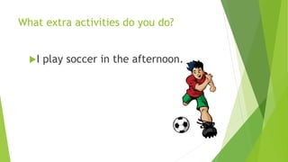 What extra activities do you do? 
I play soccer in the afternoon. 
 