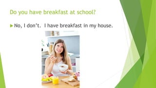 Do you have breakfast at school? 
 No, I don’t. I have breakfast in my house. 
 