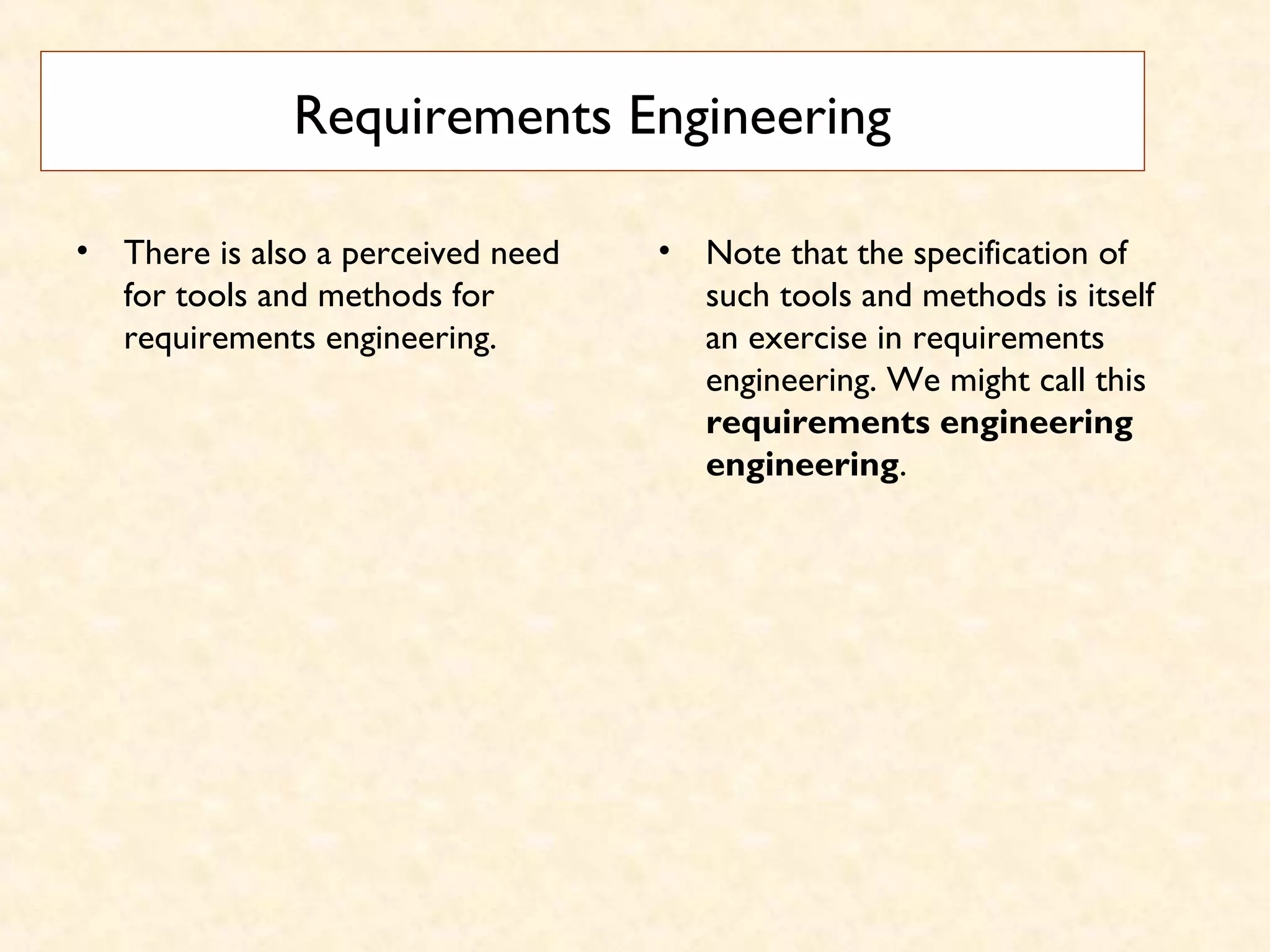Requirements Engineering
• There is also a perceived need
for tools and methods for
requirements engineering.
• Note that the specification of
such tools and methods is itself
an exercise in requirements
engineering. We might call this
requirements engineering
engineering.
 