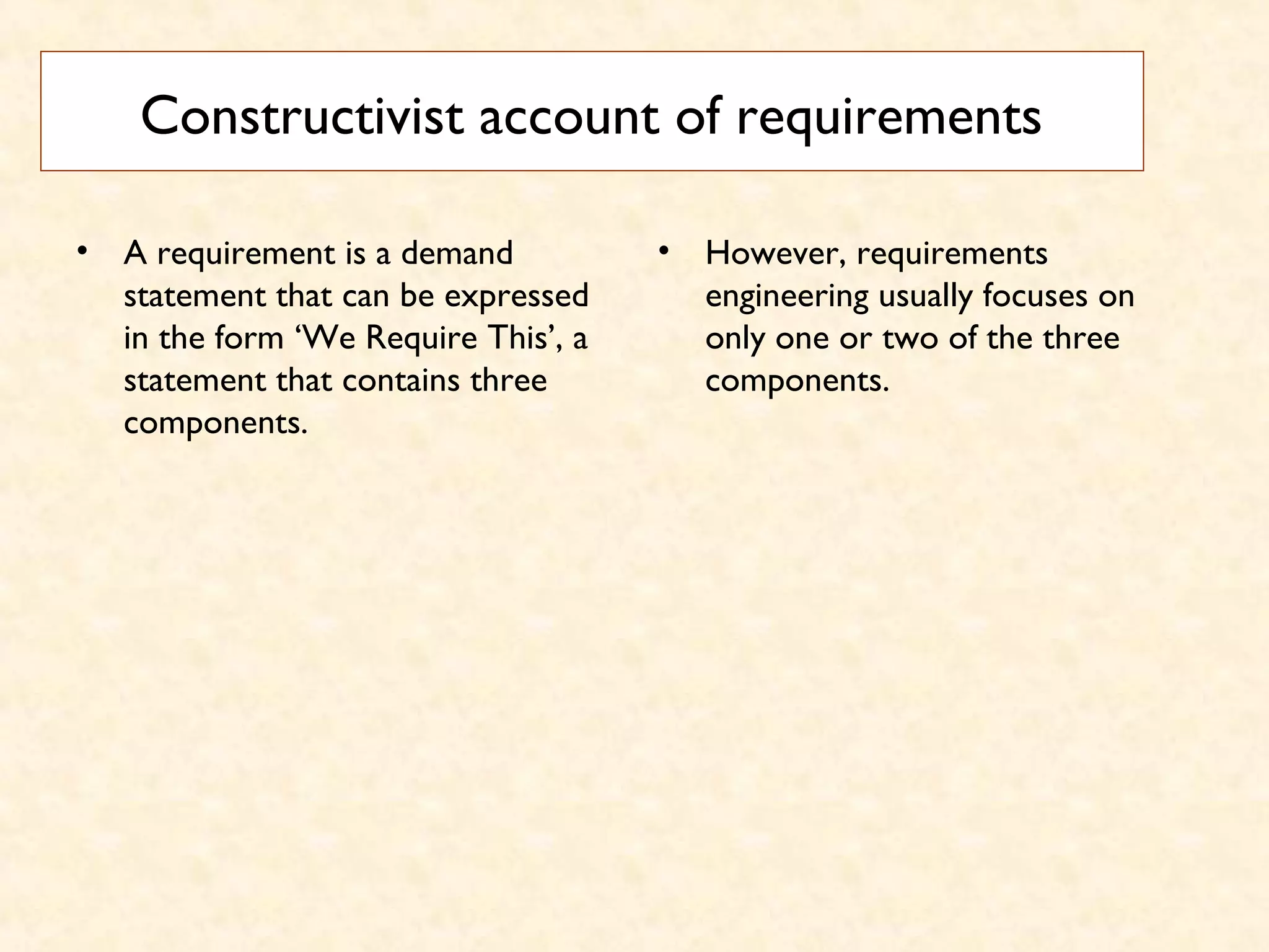 Constructivist account of requirements
• A requirement is a demand
statement that can be expressed
in the form ‘We Require This’, a
statement that contains three
components.
• However, requirements
engineering usually focuses on
only one or two of the three
components.
 
 