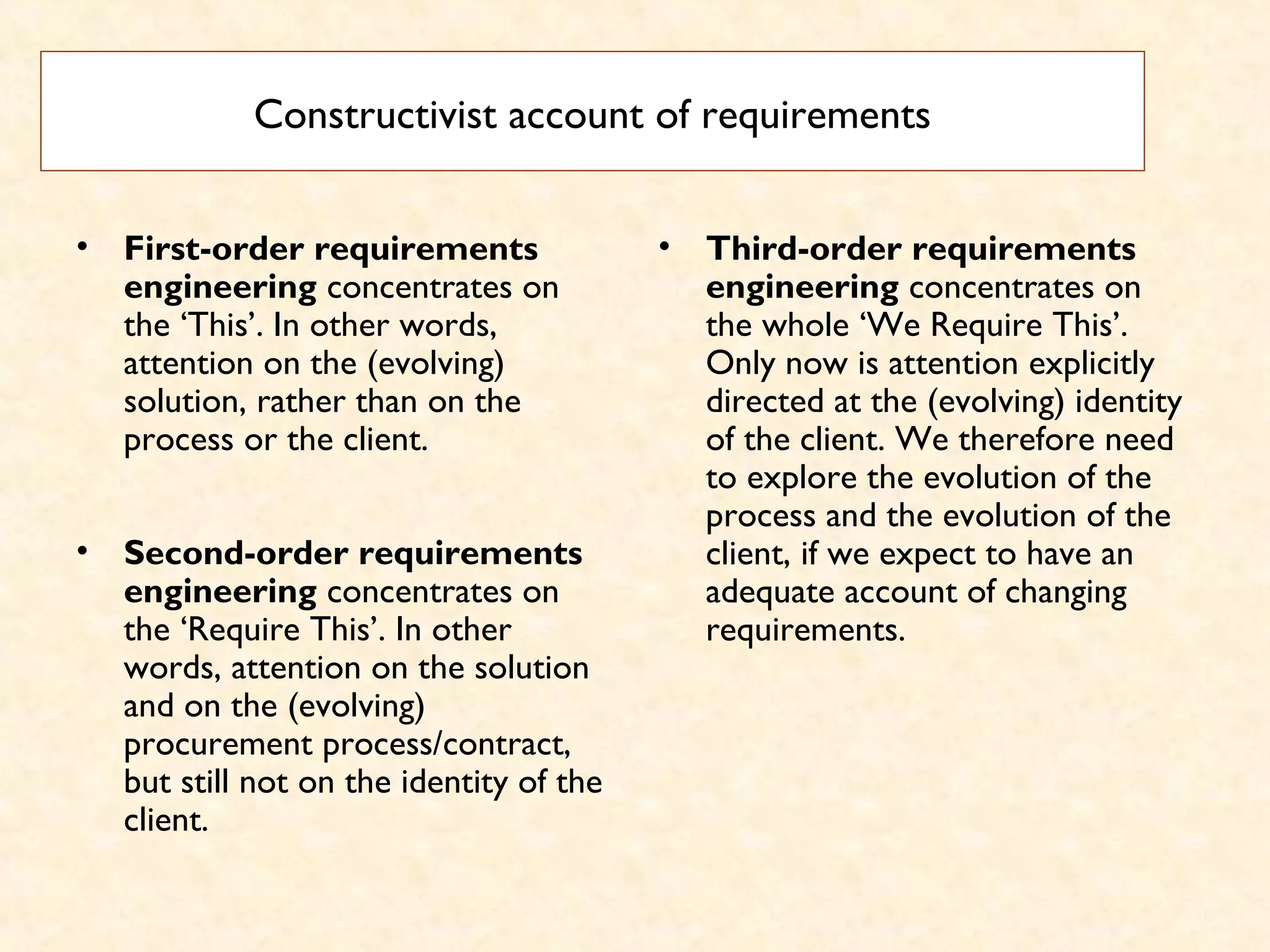 Constructivist account of requirements
• First-order requirements
engineering concentrates on
the ‘This’. In other words,
attention on the (evolving)
solution, rather than on the
process or the client.
• Second-order requirements
engineering concentrates on
the ‘Require This’. In other
words, attention on the solution
and on the (evolving)
procurement process/contract,
but still not on the identity of the
client.
• Third-order requirements
engineering concentrates on
the whole ‘We Require This’.
Only now is attention explicitly
directed at the (evolving) identity
of the client. We therefore need
to explore the evolution of the
process and the evolution of the
client, if we expect to have an
adequate account of changing
requirements.
 