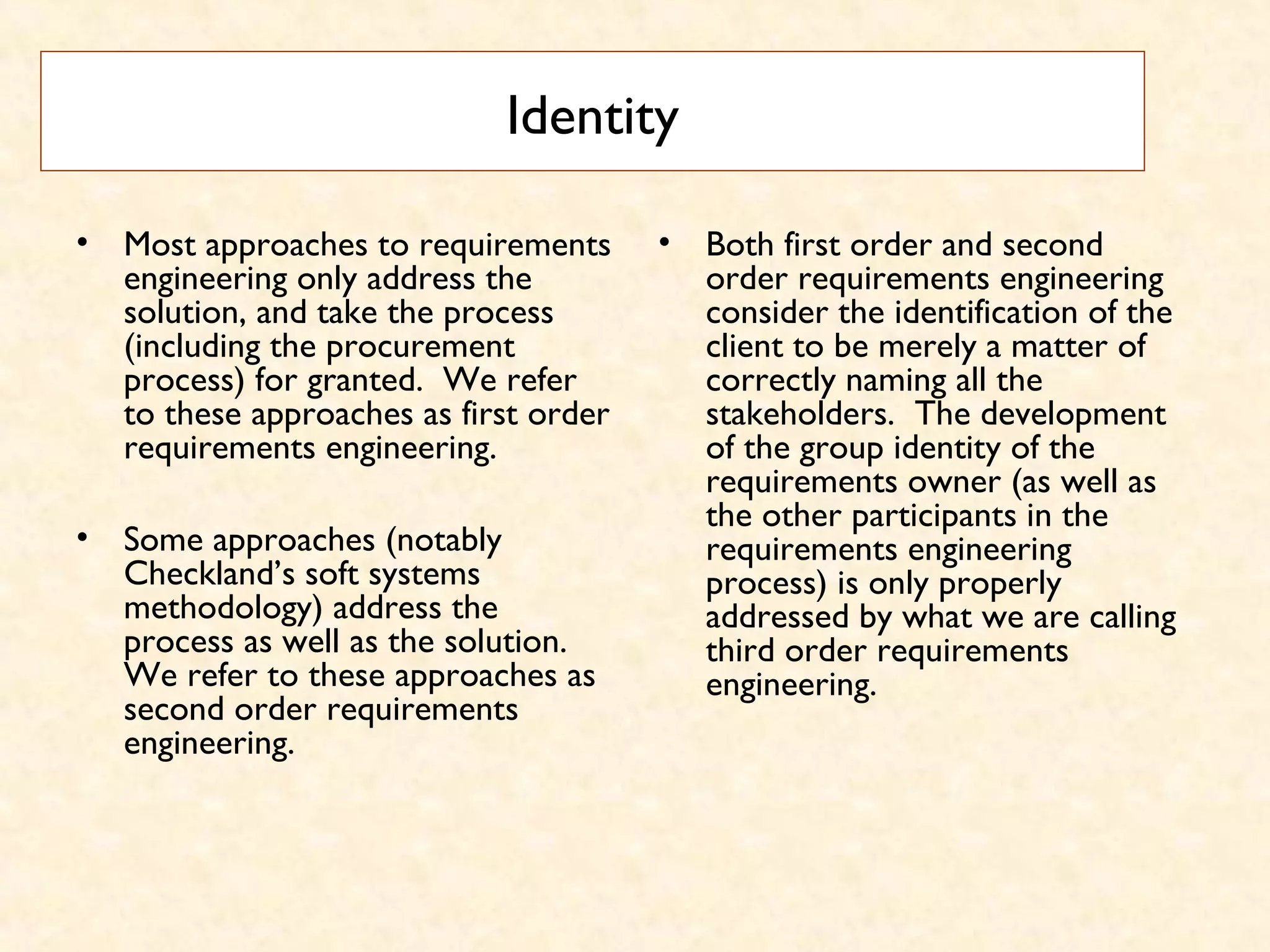 Identity
• Most approaches to requirements
engineering only address the
solution, and take the process
(including the procurement
process) for granted.  We refer
to these approaches as first order
requirements engineering.
• Some approaches (notably
Checkland’s soft systems
methodology) address the
process as well as the solution. 
We refer to these approaches as
second order requirements
engineering.
• Both first order and second
order requirements engineering
consider the identification of the
client to be merely a matter of
correctly naming all the
stakeholders.  The development
of the group identity of the
requirements owner (as well as
the other participants in the
requirements engineering
process) is only properly
addressed by what we are calling
third order requirements
engineering.
 