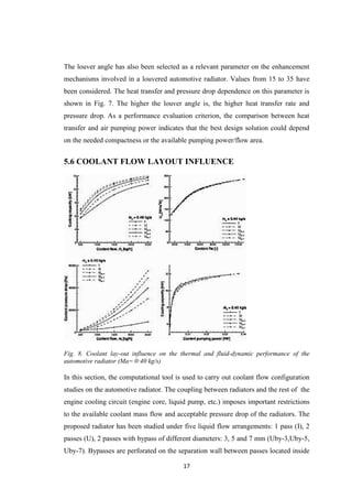 17
The louver angle has also been selected as a relevant parameter on the enhancement
mechanisms involved in a louvered automotive radiator. Values from 15 to 35 have
been considered. The heat transfer and pressure drop dependence on this parameter is
shown in Fig. 7. The higher the louver angle is, the higher heat transfer rate and
pressure drop. As a performance evaluation criterion, the comparison between heat
transfer and air pumping power indicates that the best design solution could depend
on the needed compactness or the available pumping power/flow area.
5.6 COOLANT FLOW LAYOUT INFLUENCE
Fig. 8. Coolant lay-out influence on the thermal and fluid-dynamic performance of the
automotive radiator (Ma= 0:40 kg/s)
In this section, the computational tool is used to carry out coolant flow configuration
studies on the automotive radiator. The coupling between radiators and the rest of the
engine cooling circuit (engine core, liquid pump, etc.) imposes important restrictions
to the available coolant mass flow and acceptable pressure drop of the radiators. The
proposed radiator has been studied under five liquid flow arrangements: 1 pass (I), 2
passes (U), 2 passes with bypass of different diameters: 3, 5 and 7 mm (Uby-3,Uby-5,
Uby-7). Bypasses are perforated on the separation wall between passes located inside
 