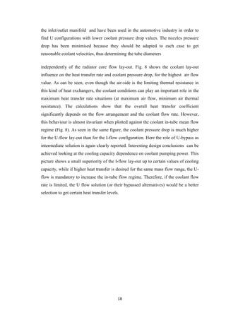 18
the inlet/outlet manifold and have been used in the automotive industry in order to
find U configurations with lower coolant pressure drop values. The nozzles pressure
drop has been minimised because they should be adapted to each case to get
reasonable coolant velocities, thus determining the tube diameters
independently of the radiator core flow lay-out. Fig. 8 shows the coolant lay-out
influence on the heat transfer rate and coolant pressure drop, for the highest air flow
value. As can be seen, even though the air-side is the limiting thermal resistance in
this kind of heat exchangers, the coolant conditions can play an important role in the
maximum heat transfer rate situations (at maximum air flow, minimum air thermal
resistance). The calculations show that the overall heat transfer coefficient
significantly depends on the flow arrangement and the coolant flow rate. However,
this behaviour is almost invariant when plotted against the coolant in-tube mean flow
regime (Fig. 8). As seen in the same figure, the coolant pressure drop is much higher
for the U-flow lay-out than for the I-flow configuration. Here the role of U-bypass as
intermediate solution is again clearly reported. Interesting design conclusions can be
achieved looking at the cooling capacity dependence on coolant pumping power. This
picture shows a small superiority of the I-flow lay-out up to certain values of cooling
capacity, while if higher heat transfer is desired for the same mass flow range, the U-
flow is mandatory to increase the in-tube flow regime. Therefore, if the coolant flow
rate is limited, the U flow solution (or their bypassed alternatives) would be a better
selection to get certain heat transfer levels.
 