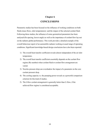 19
Chapter 6
CONCLUSIONS
Parametric studies has been focused on the influence of working conditions on both
fluids (mass flows, inlet temperatures) and the impact of the selected coolant fluid.
Following these studies, the influence of some geometrical parameters has been
analysed (fin spacing, louver angle) as well as the importance of coolant flow lay-out
on the radiator global performance. This work provides a detailed example of the
overall behaviour report of an automobile radiator working at usual range of operating
conditions. Significant knowledge-based design conclusions have also been reported:
1) The overall heat transfer coefficient reveals almost independent of the air inlet
temperature.
2) The overall heat transfer coefficient essentially depends on the coolant flow
regime (Re number) when coolant fluid or coolant flow arrangement are
varied.
3) Nozzles pressure drop can overshadow the impact of a parameter on the core
coolant pressure drop.
4) The cooling capacity vs. the pumping power reveals as a powerful comparison
criterion for this kind of studies.
5) The I-flow coolant arrangement is generally better than U-flow, if the
achieved flow regime is considered acceptable.
 