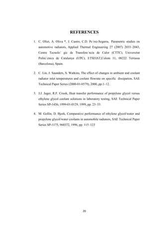 20
REFERENCES
1. C. Oliet, A. Oliva *, J. Castro, C.D. Pe´rez-Segarra, Parametric studies on
automotive radiators, Applied Thermal Engineering 27 (2007) 2033–2043,
Centre Tecnolo` gic de Transfere`ncia de Calor (CTTC), Universitat
Polite`cnica de Catalunya (UPC), ETSEIAT,Colom 11, 08222 Terrassa
(Barcelona), Spain.
2. C. Lin, J. Saunders, S. Watkins, The effect of changes in ambient and coolant
radiator inlet temperatures and coolant flowrate on specific dissipation, SAE
Technical Paper Series (2000-01-0579), 2000, pp.1–12.
3. J.J. Juger, R.F. Crook, Heat transfer performance of propylene glycol versus
ethylene glycol coolant solutions in laboratory testing, SAE Technical Paper
Series SP-1456, 1999-01-0129, 1999, pp. 23–33.
4. M. Gollin, D. Bjork, Comparative performance of ethylene glycol/water and
propylene glycol/water coolants in automobile radiators, SAE Technical Paper
Series SP-1175, 960372, 1996, pp. 115–123
 