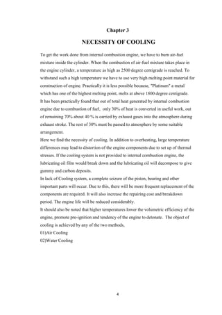 4
Chapter 3
NECESSITY OF COOLING
To get the work done from internal combustion engine, we have to burn air-fuel
mixture inside the cylinder. When the combustion of air-fuel mixture takes place in
the engine cylinder, a temperature as high as 2500 degree centigrade is reached. To
withstand such a high temperature we have to use very high melting point material for
construction of engine. Practically it is less possible because, "Platinum" a metal
which has one of the highest melting point, melts at above 1800 degree centigrade.
It has been practically found that out of total heat generated by internal combustion
engine due to combustion of fuel, only 30% of heat is converted in useful work, out
of remaining 70% about 40 % is carried by exhaust gases into the atmosphere during
exhaust stroke. The rest of 30% must be passed to atmosphere by some suitable
arrangement.
Here we find the necessity of cooling. In addition to overheating, large temperature
differences may lead to distortion of the engine components due to set up of thermal
stresses. If the cooling system is not provided to internal combustion engine, the
lubricating oil film would break down and the lubricating oil will decompose to give
gummy and carbon deposits.
In lack of Cooling system, a complete seizure of the piston, bearing and other
important parts will occur. Due to this, there will be more frequent replacement of the
components are required. It will also increase the repairing cost and breakdown
period. The engine life will be reduced considerably.
It should also be noted that higher temperatures lower the volumetric efficiency of the
engine, promote pre-ignition and tendency of the engine to detonate. The object of
cooling is achieved by any of the two methods,
01)Air Cooling
02)Water Cooling
 
