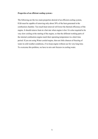 5
Properties of an efficient cooling system:-
The following are the two main properties desired of an efficient cooling system,
01)It must be capable of removing only about 30% of the heat generated in the
combustion chamber. Too much heat removal will lower the thermal efficiency of the
engine. It should remove heat at a fast rate when engine is hot. It is also required to be
very slow cooling at the starting of the engine, so that the different working parts of
the internal combustion engine reach their operating temperature in a short time
period. If you are using Water cooled engine, then are little chances of freezing of
water in cold weather conditions, if we keep engine without use for very long time.
To overcome this problem, we have to mix anti freezers in cooling water.
 