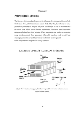 9
Chapter 5
PARAMETRIC STUDIES
The first part of these studies focuses on the influence of working conditions on both
fluids (mass flows, inlet temperatures, coolant fluid). After that, the influence of some
geometrical parameters is analysed (fin pitch, louver angle) as well as the importance
of coolant flow lay-out on the radiator performance. Significant knowledge-based
design conclusions have been reported. Where appropriate, the results are presented
using non-dimensional flow parameters (Reynolds numbers) and overall heat
exchanger parameters (overall heat transfer coefficient) to show general
trends independent of the particular testing condition.
5.1 AIR AND COOLANT MASS FLOW INFERENCE
Fig. 1. Discretisation strategy for flat tube/corrugated fin automotive radiators: macro-
control volume concept.
 