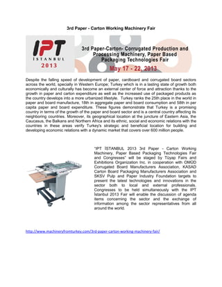 3rd Paper - Carton Working Machinery Fair




Despite the falling speed of development of paper, cardboard and corrugated board sectors
across the world, specially in Western Europe; Turkey which is in a lasting state of growth both
economically and culturally has become an external center of force and attraction thanks to the
growth in paper and carton expenditure as well as the increased use of packaged products as
the country develops into a more urbanized lifestyle. Turkey ranks the 25th place in the world in
paper and board manufacture, 18th in aggregate paper and board consumption and 58th in per
capita paper and board expenditure. These figures demonstrate that Turkey is a promising
country in terms of the growth of the paper and board sector and is a central country affecting its
neighboring countries. Moreover, its geographical location at the juncture of Eastern Asia, the
Caucasus, the Balkans and Northern Africa and its ethnic, social and economic relations with the
countries in these areas verify Turkey's strategic and beneficial location for building and
developing economic relations with a dynamic market that covers over 600 million people.



                                       “IPT İSTANBUL 2013 3rd Paper - Carton Working
                                       Machinery, Paper Based Packaging Technologies Fair
                                       and Congresses” will be staged by Tüyap Fairs and
                                       Exhibitions Organization Inc. in cooperation with OMÜD
                                       Corrugated Board Manufacturers Association, KASAD
                                       Carton Board Packaging Manufacturers Association and
                                       SKSV Pulp and Paper Industry Foundation targets to
                                       present the latest technologies and innovations in the
                                       sector both to local and external professionals.
                                       Congresses to be held simultaneously with the IPT
                                       İstanbul 2013 Fair will enable the discussion of agenda
                                       items concerning the sector and the exchange of
                                       information among the sector representatives from all
                                       around the world.




http://www.machineryfromturkey.com/3rd-paper-carton-working-machinery-fair/
 