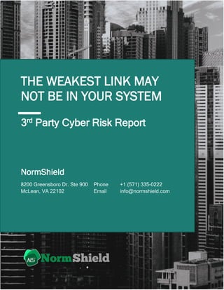 1
THE WEAKEST LINK MAY
NOT BE IN YOUR SYSTEM
Phone +1 (571) 335-0222
Email info@normshield.com
8200 Greensboro Dr. Ste 900
McLean, VA 22102
NormShield
3rd
Party Cyber Risk Report
 