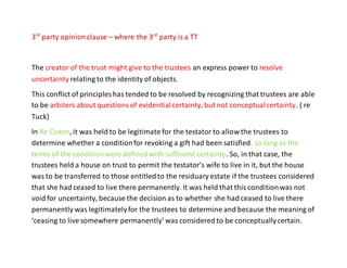 3rd
party opinionclause – where the 3rd
party is a TT
The creator of the trust might give to the trustees an express power to resolve
uncertainty relating to the identity of objects.
This conflict of principles has tended to be resolved by recognizing that trustees are able
to be arbiters about questionsof evidentialcertainty, but not conceptualcertainty. ( re
Tuck)
In Re Coxen, it was held to be legitimate for the testator to allow the trustees to
determine whether a conditionfor revoking a gift had been satisfied, so long as the
terms of the conditionwere defined with sufficient certainty. So, in that case, the
trustees held a house on trust to permit the testator’s wife to live in it, but the house
was to be transferred to those entitledto the residuary estate if the trustees considered
that she had ceased to live there permanently. It was held that this conditionwas not
void for uncertainty, because the decision as to whether she had ceased to live there
permanently was legitimatelyfor the trustees to determine and because the meaning of
‘ceasing to live somewhere permanently’ was considered to be conceptuallycertain.
 