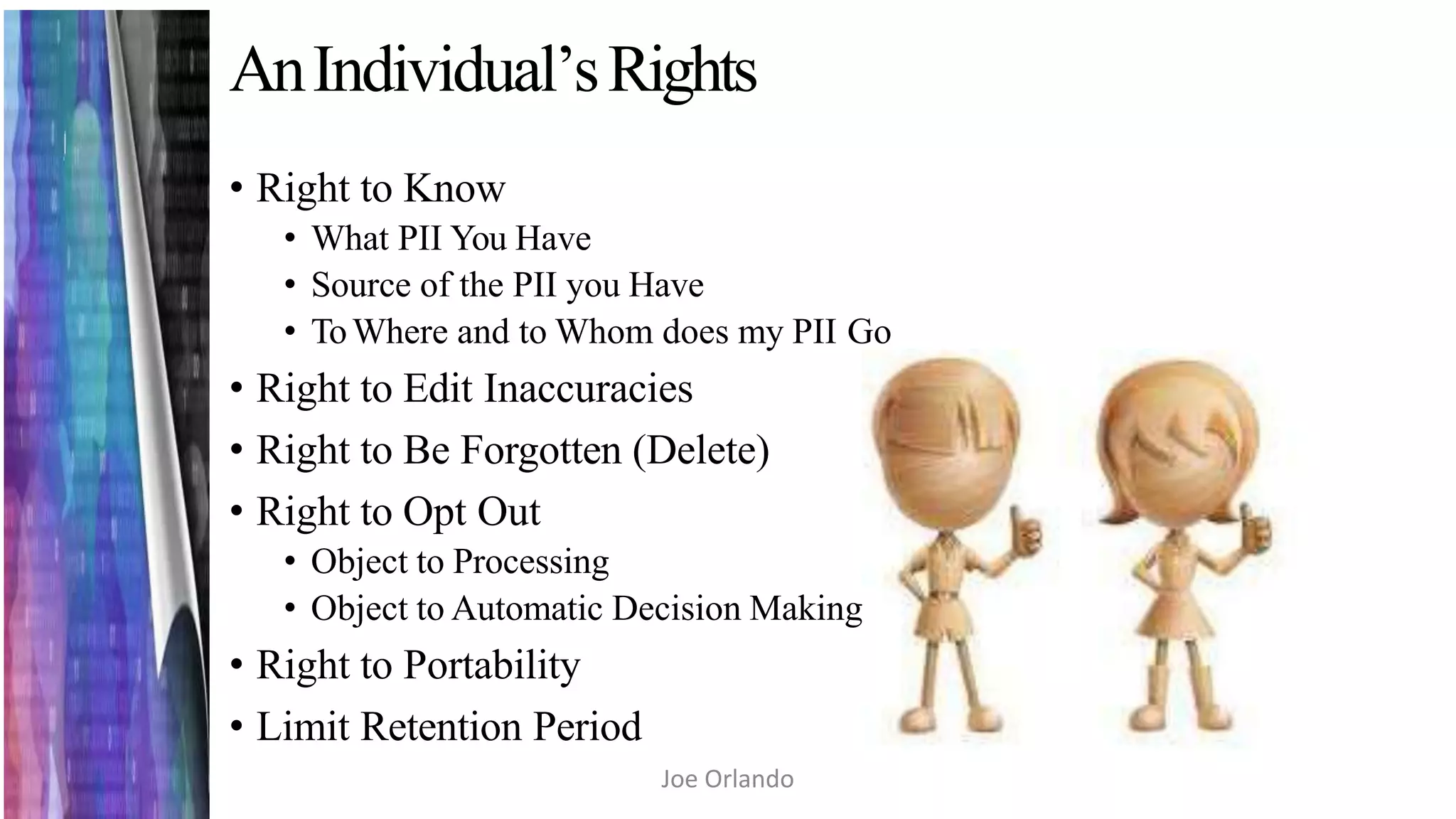 AnIndividual’sRights
• Right to Know
• What PII You Have
• Source of the PII you Have
• ToWhere and to Whom does my PII Go
• Right to Edit Inaccuracies
• Right to Be Forgotten (Delete)
• Right to Opt Out
• Object to Processing
• Object to Automatic Decision Making
• Right to Portability
• Limit Retention Period
Joe Orlando
 