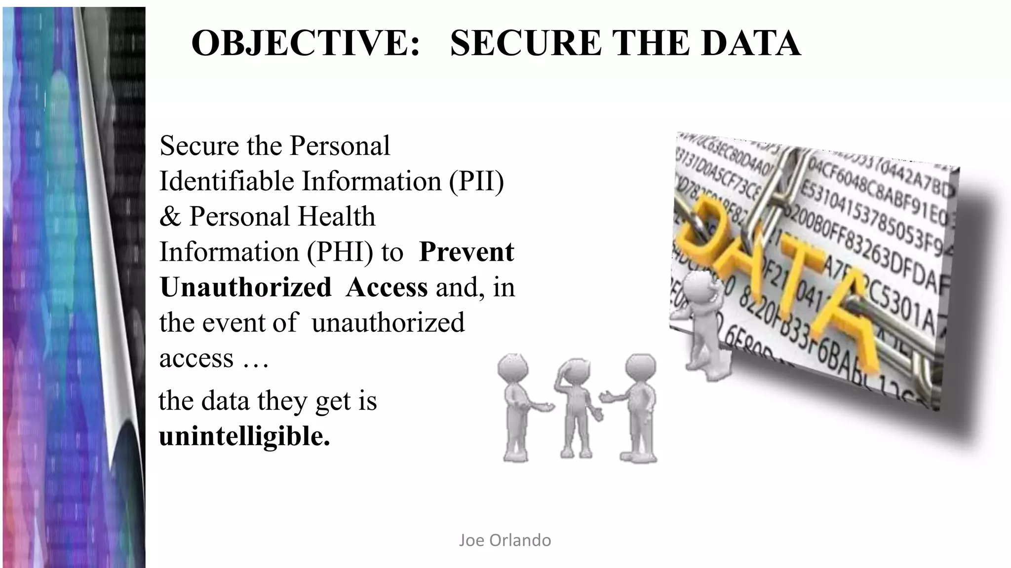 OBJECTIVE: SECURE THE DATA
Secure the Personal
Identifiable Information (PII)
& Personal Health
Information (PHI) to Prevent
Unauthorized Access and, in
the event of unauthorized
access …
the data they get is
unintelligible.
Joe Orlando
 