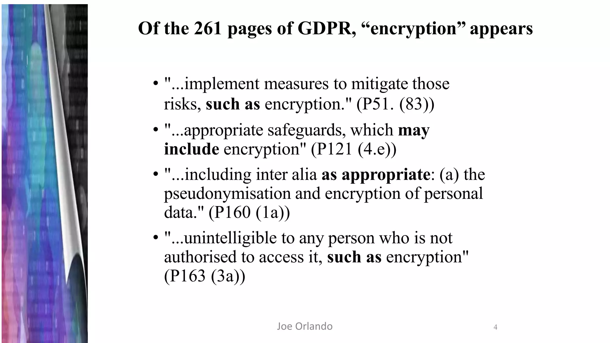 Of the 261 pages of GDPR, “encryption” appears
4
• "...implement measures to mitigate those
risks, such as encryption." (P51. (83))
• "...appropriate safeguards, which may
include encryption" (P121 (4.e))
• "...including inter alia as appropriate: (a) the
pseudonymisation and encryption of personal
data." (P160 (1a))
• "...unintelligible to any person who is not
authorised to access it, such as encryption"
(P163 (3a))
Joe Orlando
 