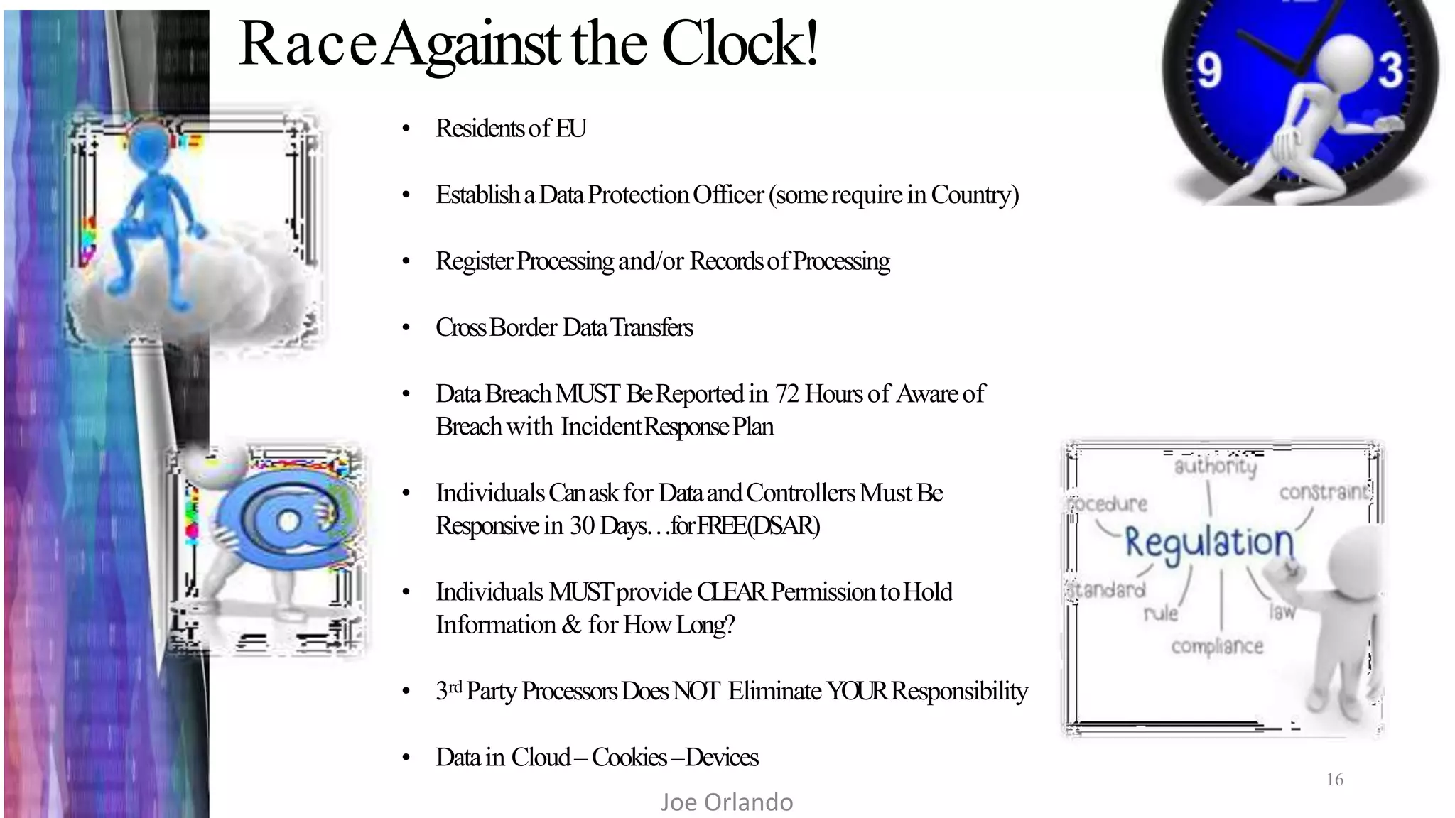 RaceAgainstthe Clock!
16
• Residentsof EU
• EstablishaDataProtectionOfficer(somerequireinCountry)
• RegisterProcessingand/or RecordsofProcessing
• CrossBorder DataTransfers
• DataBreachMUST BeReportedin 72 Hoursof Awareof
Breachwith IncidentResponsePlan
• IndividualsCanaskfor DataandControllersMustBe
Responsivein 30 Days…forFREE(DSAR)
• Individuals MUSTprovideCLEARPermissiontoHold
Information & for HowLong?
• 3rd PartyProcessorsDoesNOT EliminateYOURResponsibility
• Datain Cloud–Cookies–Devices
Joe Orlando
 