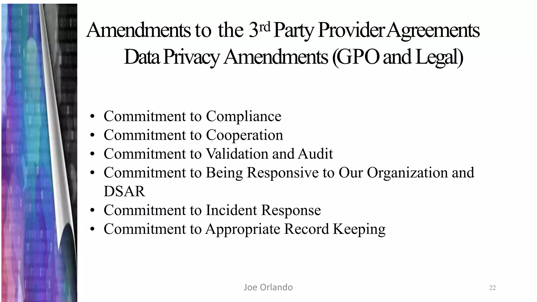 Amendmentsto the 3rd PartyProviderAgreements
DataPrivacyAmendments(GPOandLegal)
22
• Commitment to Compliance
• Commitment to Cooperation
• Commitment to Validation and Audit
• Commitment to Being Responsive to Our Organization and
DSAR
• Commitment to Incident Response
• Commitment to Appropriate Record Keeping
Joe Orlando
 