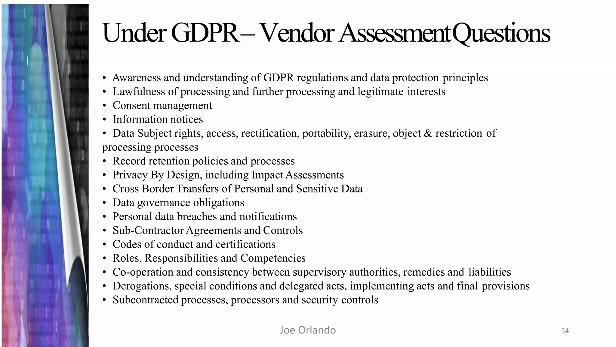 UnderGDPR–VendorAssessmentQuestions
24
• Awareness and understanding of GDPR regulations and data protection principles
• Lawfulness of processing and further processing and legitimate interests
• Consent management
• Information notices
• Data Subject rights, access, rectification, portability, erasure, object & restriction of
processing processes
• Record retention policies and processes
• Privacy By Design, including ImpactAssessments
• Cross Border Transfers of Personal and Sensitive Data
• Data governance obligations
• Personal data breaches and notifications
• Sub-Contractor Agreements and Controls
• Codes of conduct and certifications
• Roles, Responsibilities and Competencies
• Co-operation and consistency between supervisory authorities, remedies and liabilities
• Derogations, special conditions and delegated acts, implementing acts and final provisions
• Subcontracted processes, processors and security controls
Joe Orlando
 