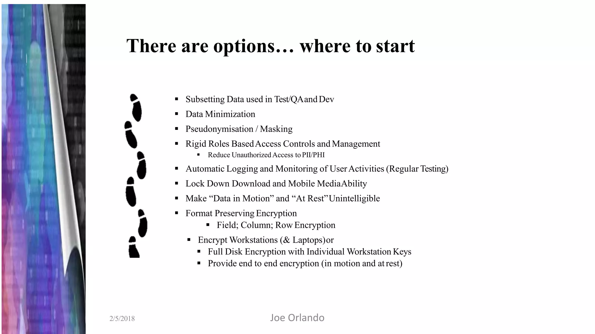 There are options… where to start
2/5/2018
 Subsetting Data used in Test/QAandDev
 Data Minimization
 Pseudonymisation / Masking
 Rigid Roles BasedAccess Controls and Management
 Reduce UnauthorizedAccess toPII/PHI
 Automatic Logging and Monitoring of UserActivities (Regular Testing)
 Lock Down Download and Mobile MediaAbility
 Make “Data in Motion” and “At Rest”Unintelligible
 Format Preserving Encryption
 Field; Column; Row Encryption
 Encrypt Workstations (& Laptops)or
 Full Disk Encryption with Individual Workstation Keys
 Provide end to end encryption (in motion and atrest)
Joe Orlando
 