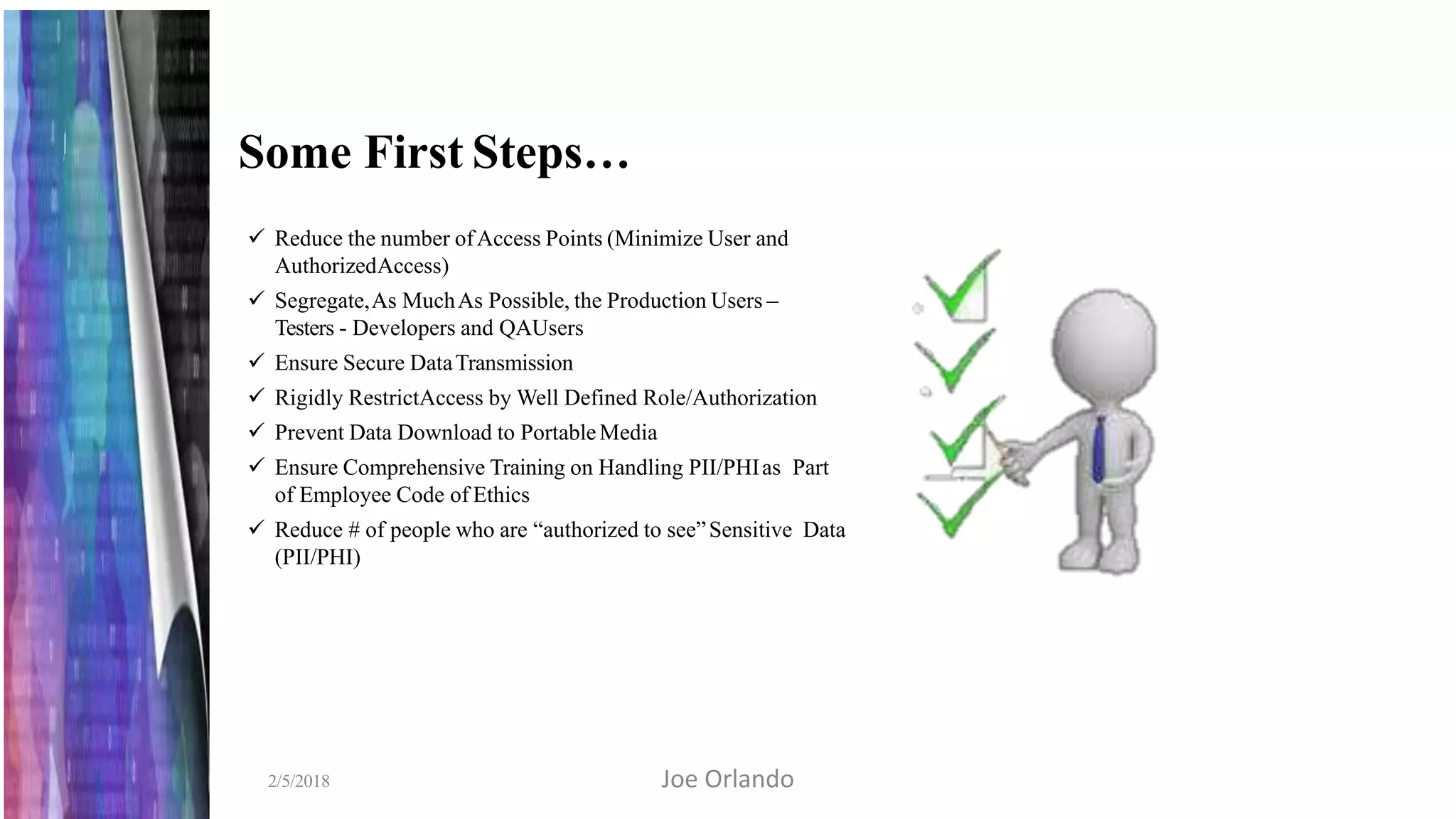 Some First Steps…
 Reduce the number ofAccess Points (Minimize User and
AuthorizedAccess)
 Segregate,As MuchAs Possible, the Production Users –
Testers - Developers and QAUsers
 Ensure Secure DataTransmission
 Rigidly RestrictAccess by Well Defined Role/Authorization
 Prevent Data Download to PortableMedia
 Ensure Comprehensive Training on Handling PII/PHIas Part
of Employee Code of Ethics
 Reduce # of people who are “authorized to see”Sensitive Data
(PII/PHI)
2/5/2018 Joe Orlando
 