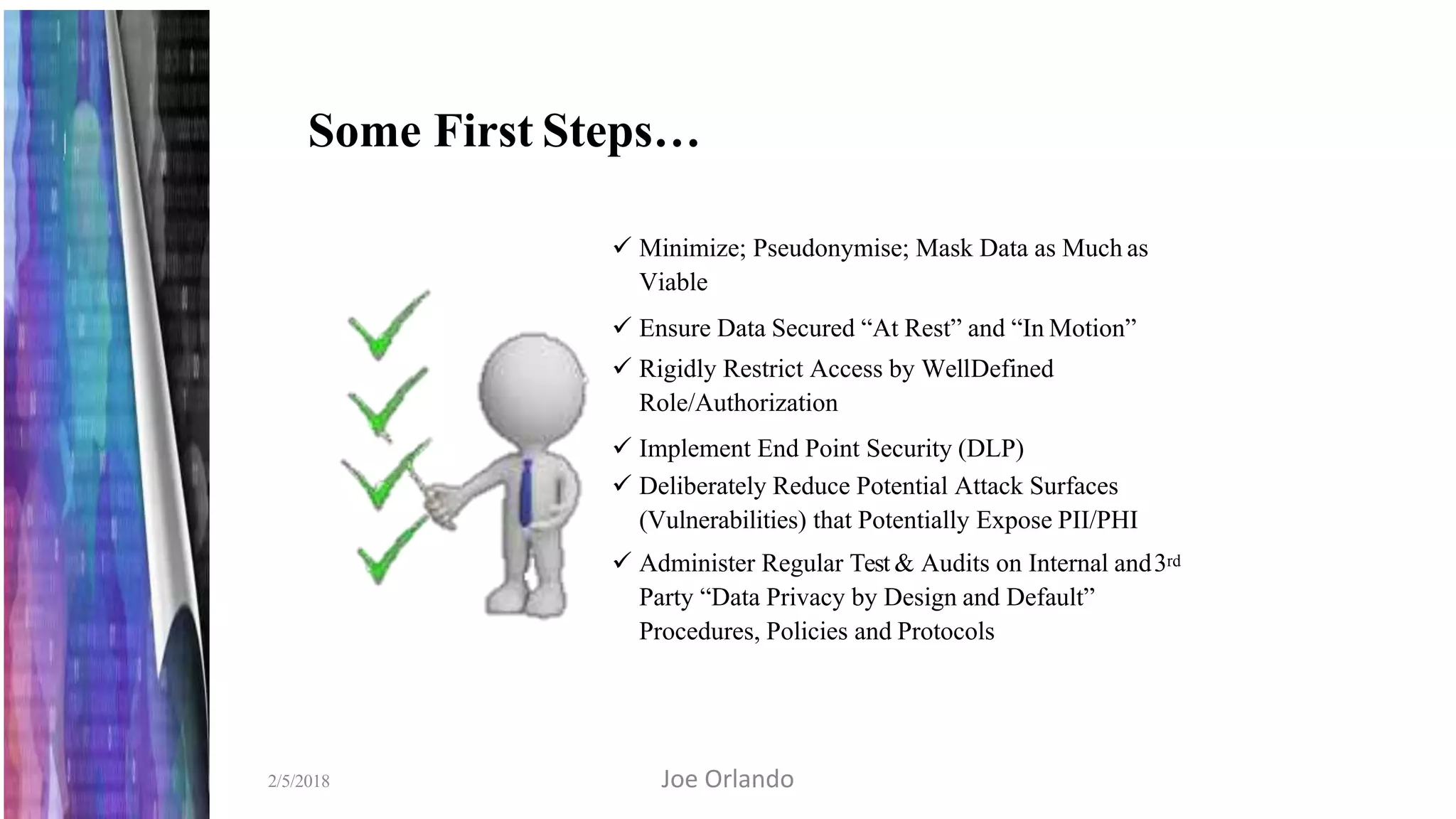 Some First Steps…
 Minimize; Pseudonymise; Mask Data as Much as
Viable
 Ensure Data Secured “At Rest” and “In Motion”
 Rigidly Restrict Access by WellDefined
Role/Authorization
 Implement End Point Security (DLP)
 Deliberately Reduce Potential Attack Surfaces
(Vulnerabilities) that Potentially Expose PII/PHI
 Administer Regular Test & Audits on Internal and3rd
Party “Data Privacy by Design and Default”
Procedures, Policies and Protocols
2/5/2018 Joe Orlando
 