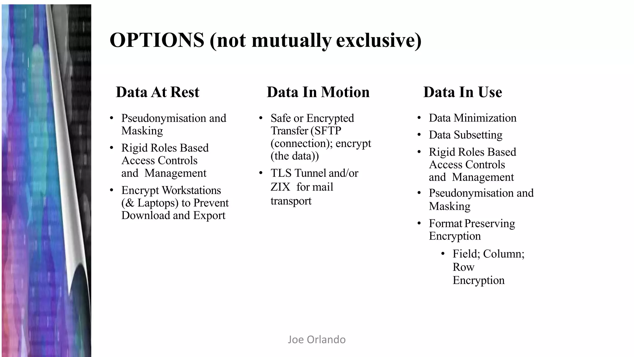 OPTIONS (not mutually exclusive)
Data At Rest
• Pseudonymisation and
Masking
• Rigid Roles Based
Access Controls
and Management
• Encrypt Workstations
(& Laptops) to Prevent
Download and Export
Data In Motion
• Safe or Encrypted
Transfer (SFTP
(connection); encrypt
(the data))
• TLS Tunnel and/or
ZIX for mail
transport
Data In Use
• Data Minimization
• Data Subsetting
• Rigid Roles Based
Access Controls
and Management
• Pseudonymisation and
Masking
• Format Preserving
Encryption
• Field; Column;
Row
Encryption
Joe Orlando
 
