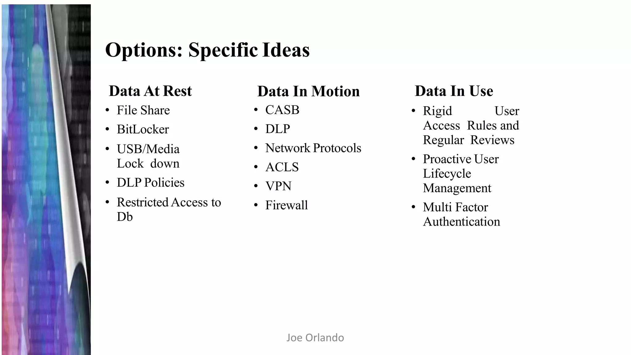 Options: Specific Ideas
Data At Rest
• File Share
• BitLocker
• USB/Media
Lock down
• DLP Policies
• Restricted Access to
Db
Data In Motion
• CASB
• DLP
• Network Protocols
• ACLS
• VPN
• Firewall
Data In Use
• Rigid User
Access Rules and
Regular Reviews
• Proactive User
Lifecycle
Management
• Multi Factor
Authentication
Joe Orlando
 