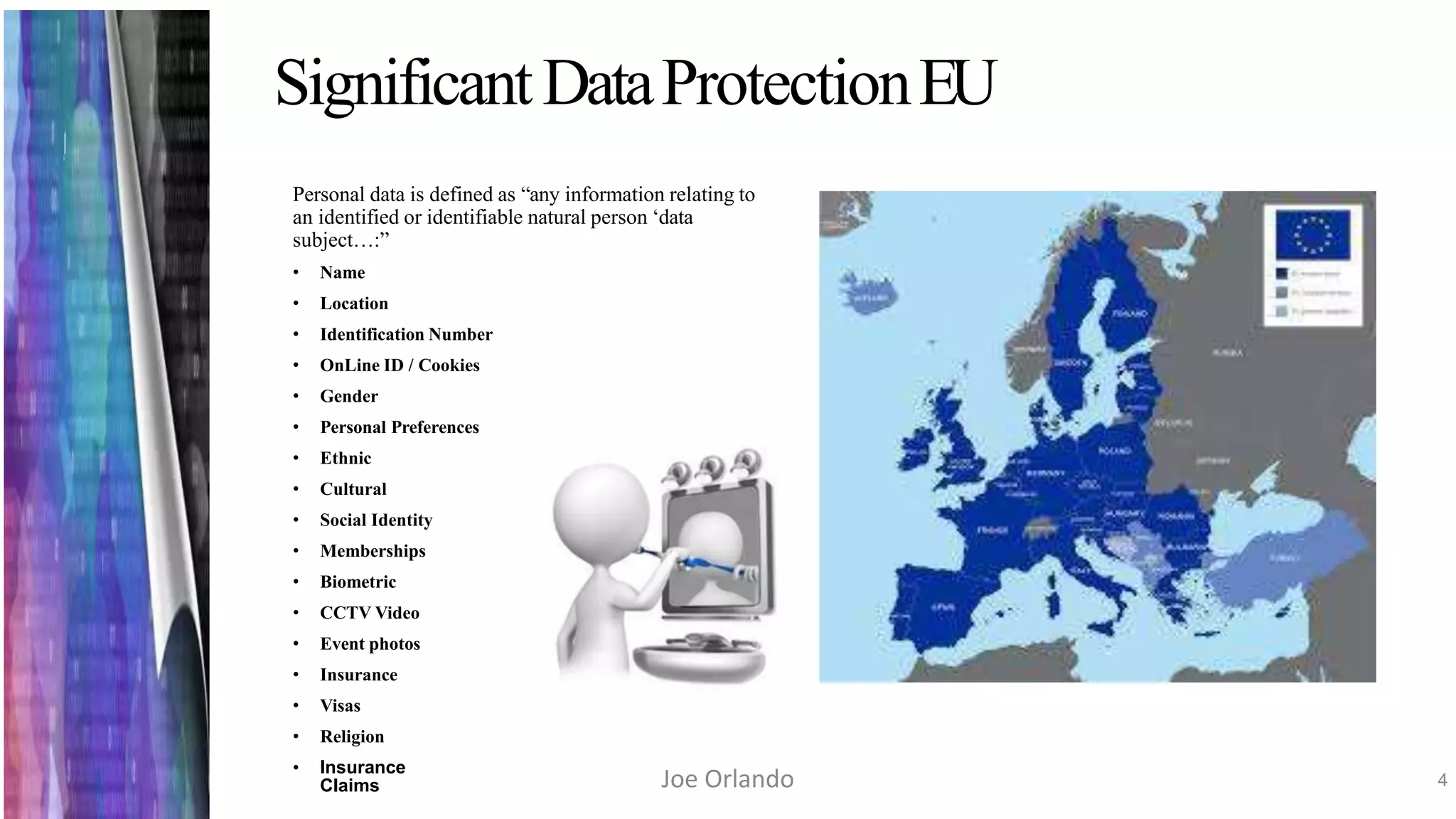 SignificantDataProtectionEU
Personal data is defined as “any information relating to
an identified or identifiable natural person ‘data
subject…:”
• Name
• Location
• Identification Number
• OnLine ID / Cookies
• Gender
• Personal Preferences
• Ethnic
• Cultural
• Social Identity
• Memberships
• Biometric
• CCTV Video
• Event photos
• Insurance
• Visas
• Religion
• Insurance
Claims 4Joe Orlando
 