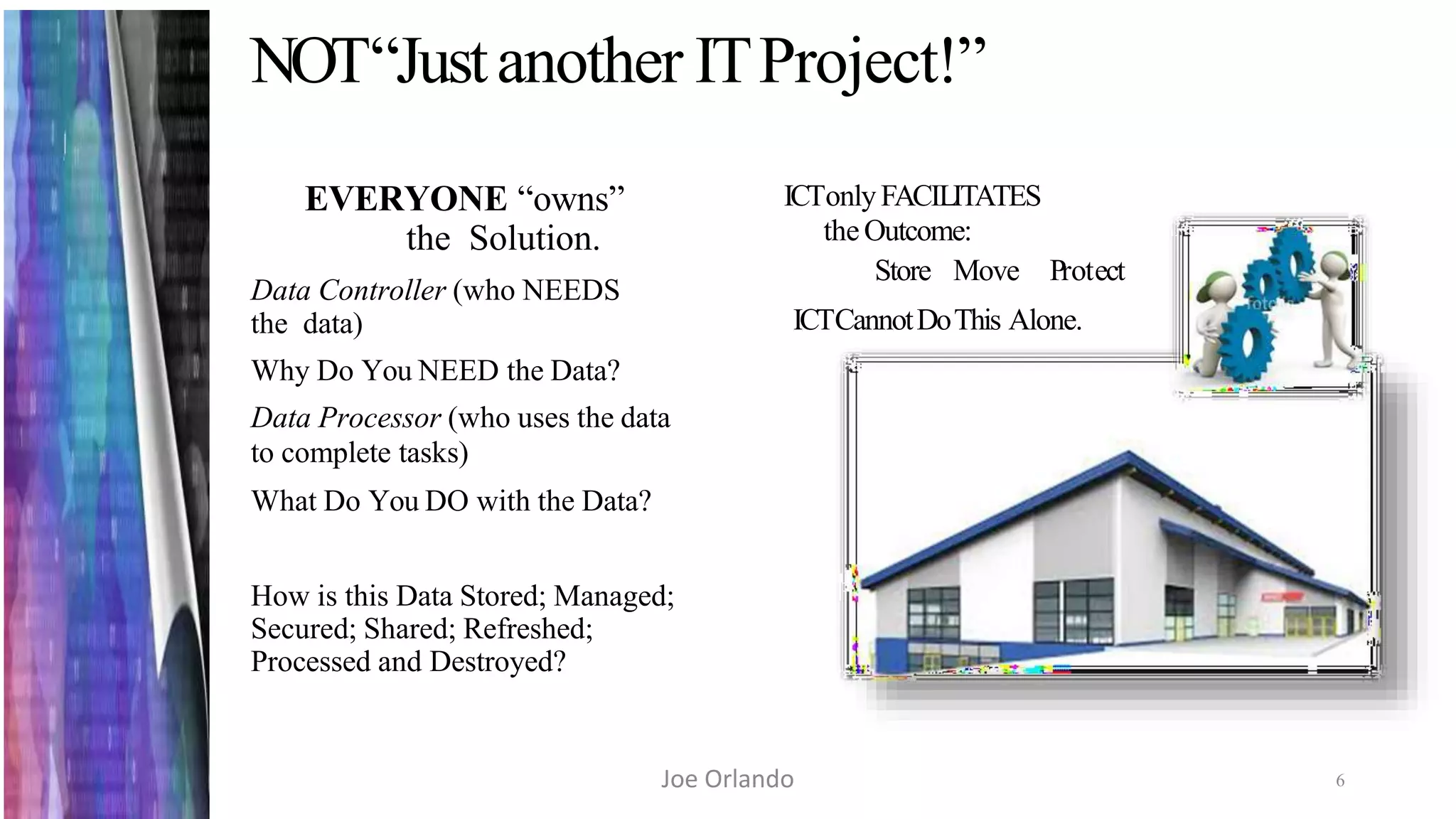NOT“Justanother ITProject!”
6
EVERYONE “owns”
the Solution.
Data Controller (who NEEDS
the data)
Why Do You NEED the Data?
Data Processor (who uses the data
to complete tasks)
What Do You DO with the Data?
How is this Data Stored; Managed;
Secured; Shared; Refreshed;
Processed and Destroyed?
ICTonlyFACILITATES
theOutcome:
Store Move Protect
ICTCannotDoThis Alone.
Joe Orlando
 