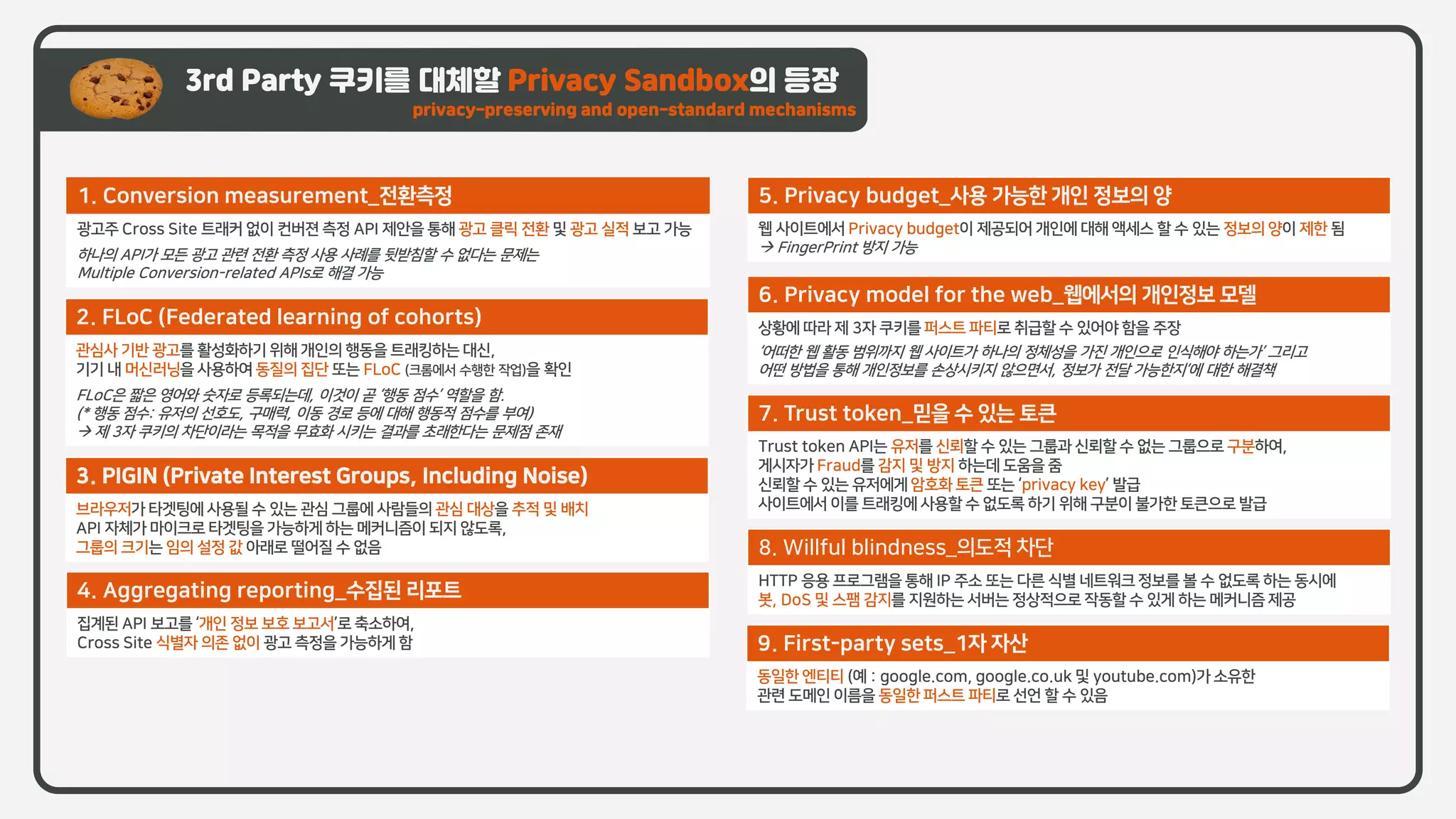 3rd Party 쿠키를 대체할 Privacy Sandbox의 등장
privacy-preserving and open-standard mechanisms
1. Conversion measurement_전환측정
광고주 Cross Site 트래커 없이 컨버젼 측정 API 제안을 통해 광고 클릭 전환 및 광고 실적 보고 가능
하나의 API가 모든 광고 관련 전환 측정 사용 사례를 뒷받침할 수 없다는 문제는
Multiple Conversion-related APIs로 해결 가능
2. FLoC (Federated learning of cohorts)
관심사 기반 광고를 활성화하기 위해 개인의 행동을 트래킹하는 대신,
기기 내 머신러닝을 사용하여 동질의 집단 또는 FLoC (크롬에서 수행한 작업)을 확인
FLoC은 짧은 영어와 숫자로 등록되는데, 이것이 곧 ‘행동 점수’ 역할을 함.
(* 행동 점수: 유저의 선호도, 구매력, 이동 경로 등에 대해 행동적 점수를 부여)
→ 제 3자 쿠키의 차단이라는 목적을 무효화 시키는 결과를 초래한다는 문제점 존재
3. PIGIN (Private Interest Groups, Including Noise)
브라우저가 타겟팅에 사용될 수 있는 관심 그룹에 사람들의 관심 대상을 추적 및 배치
API 자체가 마이크로 타겟팅을 가능하게 하는 메커니즘이 되지 않도록,
그룹의 크기는 임의 설정 값 아래로 떨어질 수 없음
4. Aggregating reporting_수집된 리포트
집계된 API 보고를 ‘개인 정보 보호 보고서’로 축소하여,
Cross Site 식별자 의존 없이 광고 측정을 가능하게 함
5. Privacy budget_사용 가능한 개인 정보의 양
웹 사이트에서 Privacy budget이 제공되어 개인에 대해 액세스 할 수 있는 정보의 양이 제한 됨
→ FingerPrint 방지 가능
6. Privacy model for the web_웹에서의 개인정보 모델
상황에 따라 제 3자 쿠키를 퍼스트 파티로 취급할 수 있어야 함을 주장
‘어떠한 웹 활동 범위까지 웹 사이트가 하나의 정체성을 가진 개인으로 인식해야 하는가’ 그리고
어떤 방법을 통해 개인정보를 손상시키지 않으면서, 정보가 전달 가능한지’에 대한 해결책
7. Trust token_믿을 수 있는 토큰
Trust token API는 유저를 신뢰할 수 있는 그룹과 신뢰할 수 없는 그룹으로 구분하여,
게시자가 Fraud를 감지 및 방지 하는데 도움을 줌
신뢰할 수 있는 유저에게 암호화 토큰 또는 ‘privacy key’ 발급
사이트에서 이를 트래킹에 사용할 수 없도록 하기 위해 구분이 불가한 토큰으로 발급
8. Willful blindness_의도적 차단
HTTP 응용 프로그램을 통해 IP 주소 또는 다른 식별 네트워크 정보를 볼 수 없도록 하는 동시에
봇, DoS 및 스팸 감지를 지원하는 서버는 정상적으로 작동할 수 있게 하는 메커니즘 제공
9. First-party sets_1자 자산
동일한 엔티티 (예 : google.com, google.co.uk 및 youtube.com)가 소유한
관련 도메인 이름을 동일한 퍼스트 파티로 선언 할 수 있음
 