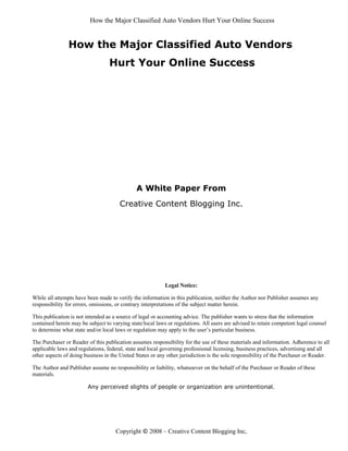 How the Major Classified Auto Vendors Hurt Your Online Success


                How the Major Classified Auto Vendors
                                  Hurt Your Online Success




                                              A White Paper From
                                       Creative Content Blogging Inc.




                                                           Legal Notice:

While all attempts have been made to verify the information in this publication, neither the Author nor Publisher assumes any
responsibility for errors, omissions, or contrary interpretations of the subject matter herein.

This publication is not intended as a source of legal or accounting advice. The publisher wants to stress that the information
contained herein may be subject to varying state/local laws or regulations. All users are advised to retain competent legal counsel
to determine what state and/or local laws or regulation may apply to the user’s particular business.

The Purchaser or Reader of this publication assumes responsibility for the use of these materials and information. Adherence to all
applicable laws and regulations, federal, state and local governing professional licensing, business practices, advertising and all
other aspects of doing business in the United States or any other jurisdiction is the sole responsibility of the Purchaser or Reader.

The Author and Publisher assume no responsibility or liability, whatsoever on the behalf of the Purchaser or Reader of these
materials.

                        Any perceived slights of people or organization are unintentional.




                                     Copyright © 2008 – Creative Content Blogging Inc,
 