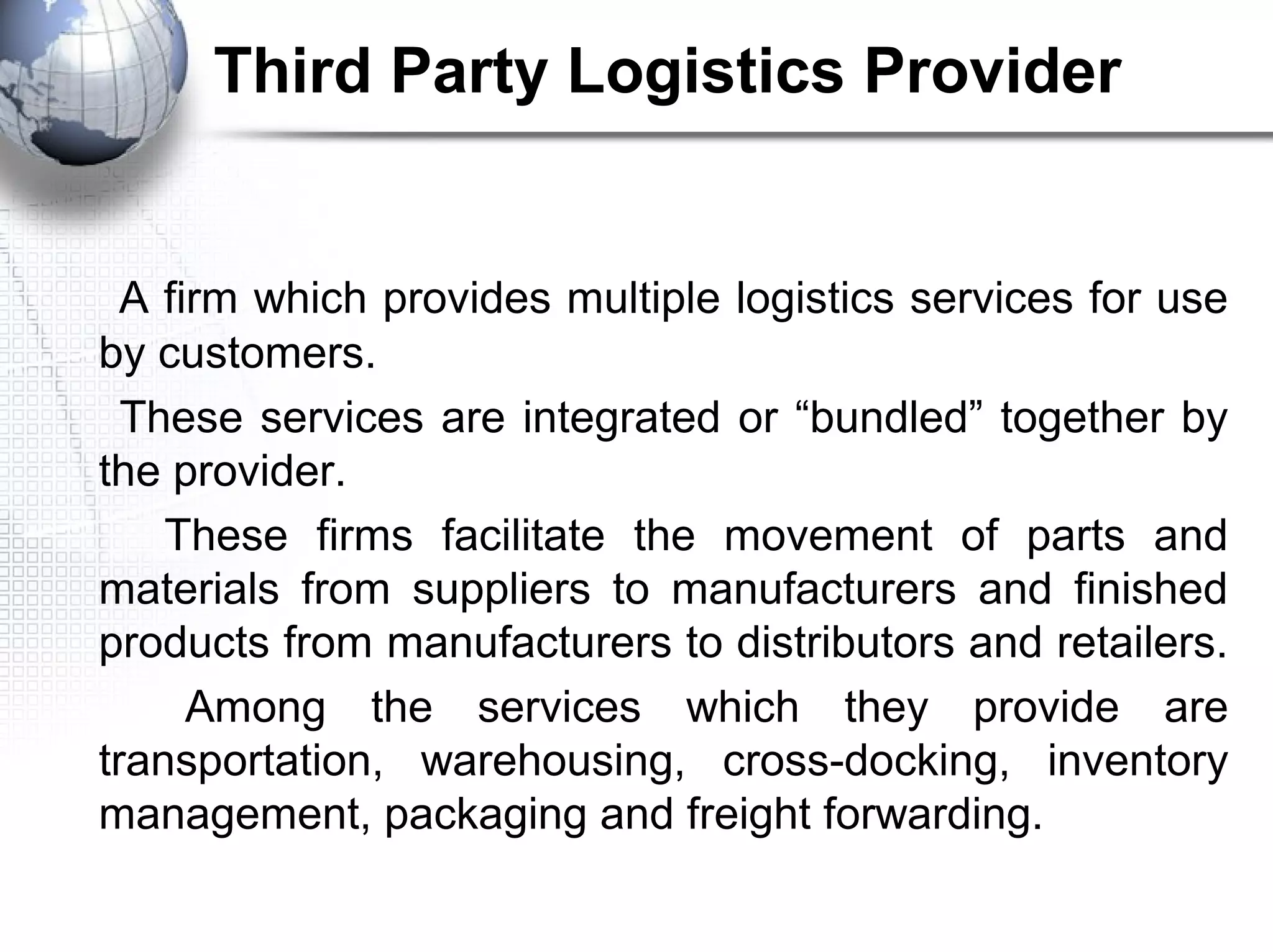 Third Party Logistics Provider
A firm which provides multiple logistics services for use
by customers.
These services are integrated or “bundled” together by
the provider.
These firms facilitate the movement of parts and
materials from suppliers to manufacturers and finished
products from manufacturers to distributors and retailers.
Among the services which they provide are
transportation, warehousing, cross-docking, inventory
management, packaging and freight forwarding.
 