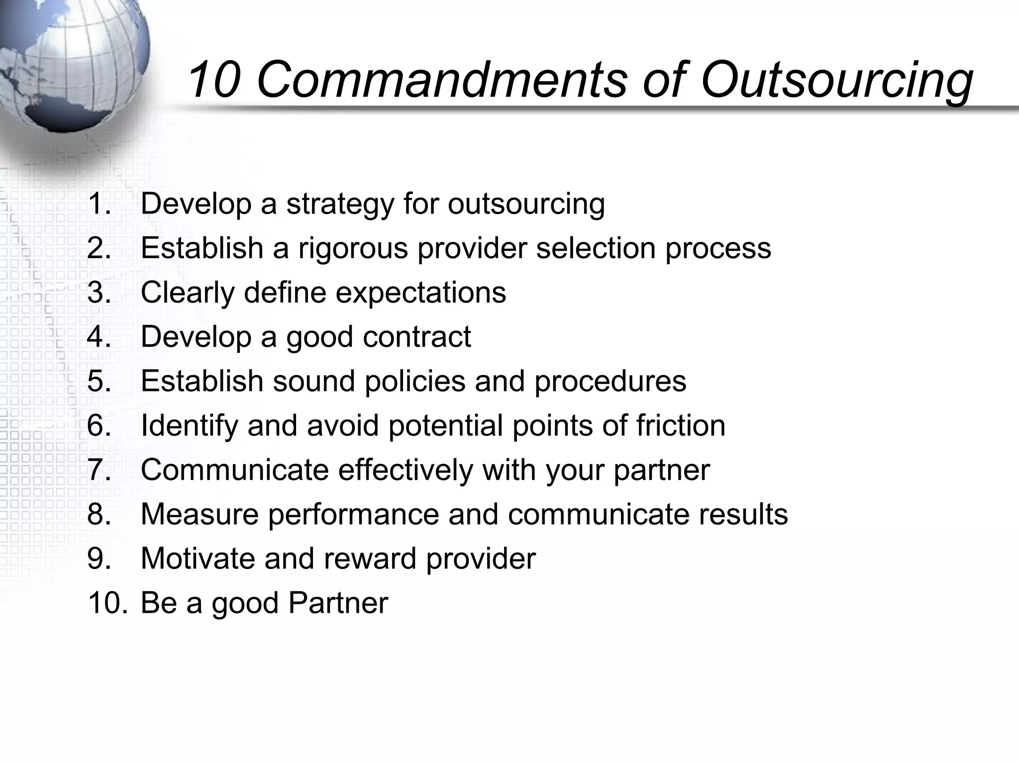 10 Commandments of Outsourcing
1. Develop a strategy for outsourcing
2. Establish a rigorous provider selection process
3. Clearly define expectations
4. Develop a good contract
5. Establish sound policies and procedures
6. Identify and avoid potential points of friction
7. Communicate effectively with your partner
8. Measure performance and communicate results
9. Motivate and reward provider
10. Be a good Partner
 