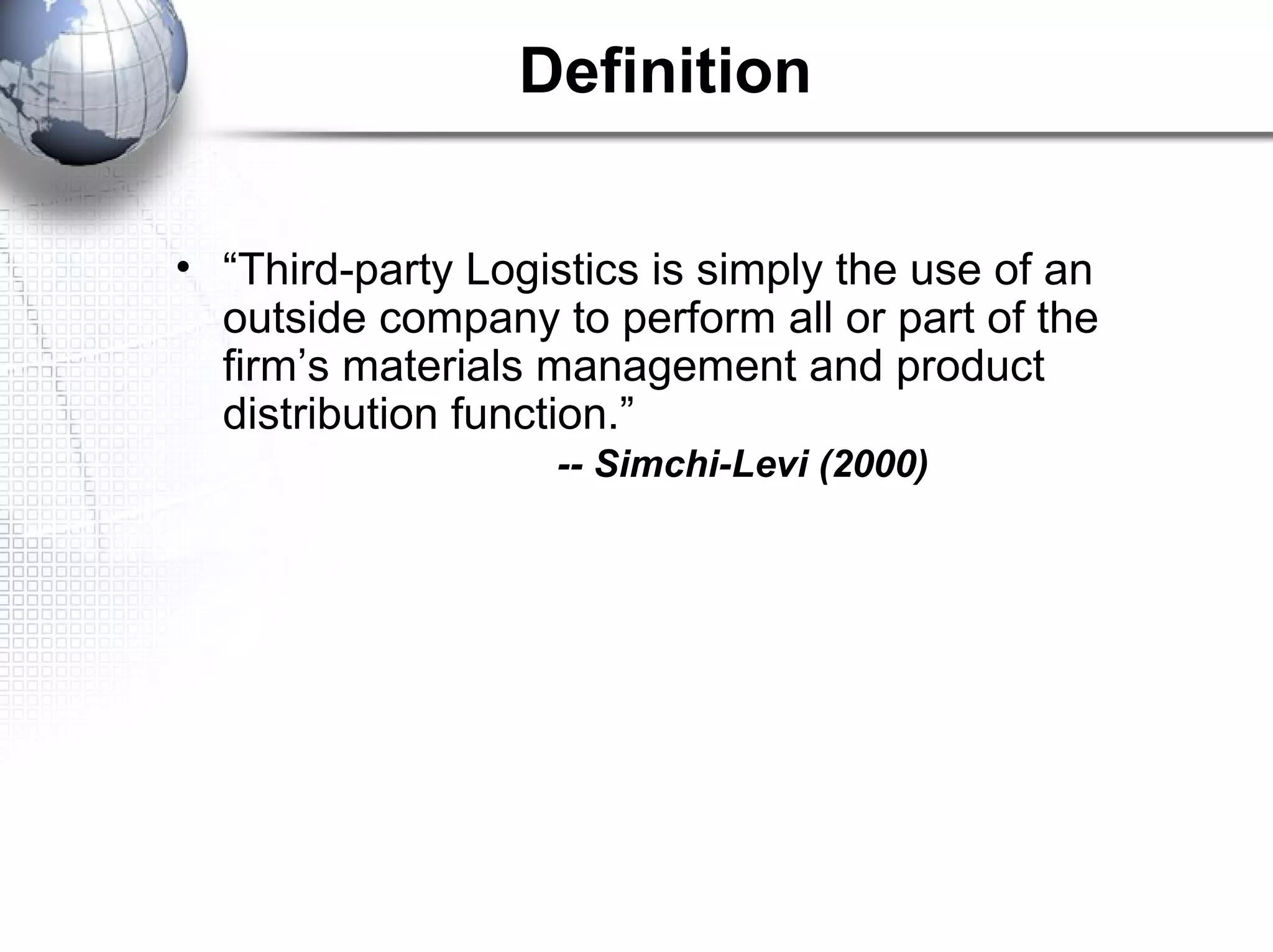 Definition
• “Third-party Logistics is simply the use of an
outside company to perform all or part of the
firm’s materials management and product
distribution function.”
-- Simchi-Levi (2000)
 