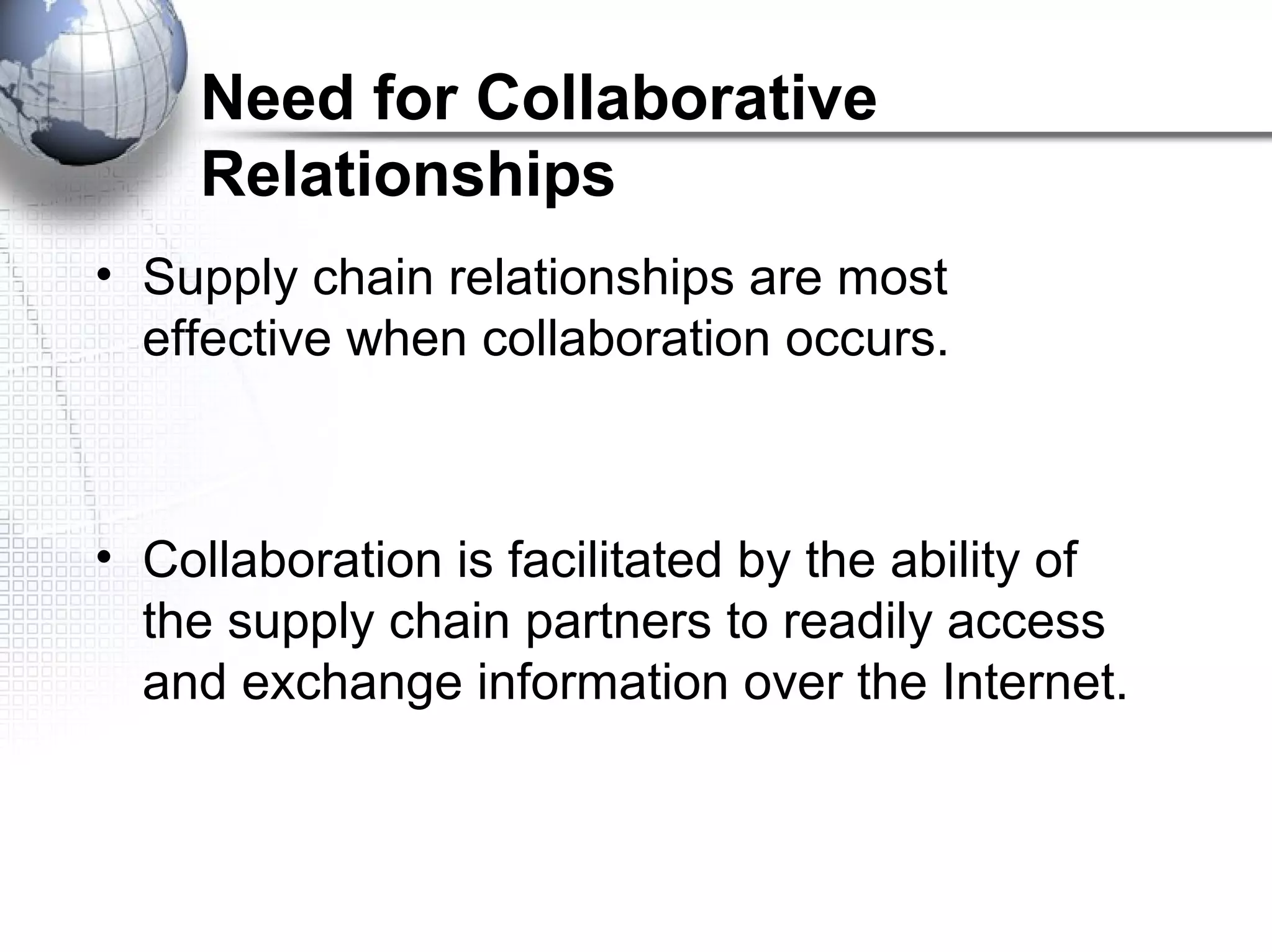 Need for Collaborative
Relationships
• Supply chain relationships are most
effective when collaboration occurs.
• Collaboration is facilitated by the ability of
the supply chain partners to readily access
and exchange information over the Internet.
 