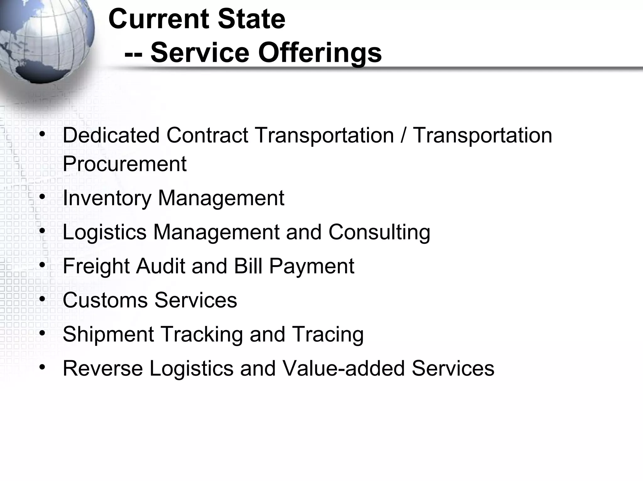 Current State
-- Service Offerings
• Dedicated Contract Transportation / Transportation
Procurement
• Inventory Management
• Logistics Management and Consulting
• Freight Audit and Bill Payment
• Customs Services
• Shipment Tracking and Tracing
• Reverse Logistics and Value-added Services
 