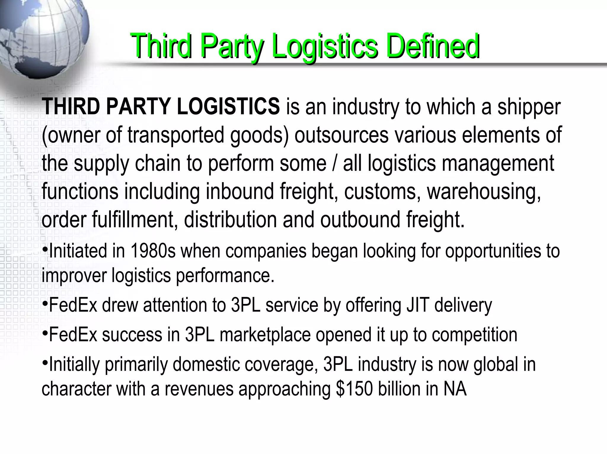 THIRD PARTY LOGISTICS is an industry to which a shipper
(owner of transported goods) outsources various elements of
the supply chain to perform some / all logistics management
functions including inbound freight, customs, warehousing,
order fulfillment, distribution and outbound freight.
•Initiated in 1980s when companies began looking for opportunities to
improver logistics performance.
•FedEx drew attention to 3PL service by offering JIT delivery
•FedEx success in 3PL marketplace opened it up to competition
•Initially primarily domestic coverage, 3PL industry is now global in
character with a revenues approaching $150 billion in NA
Third Party Logistics DefinedThird Party Logistics Defined
 