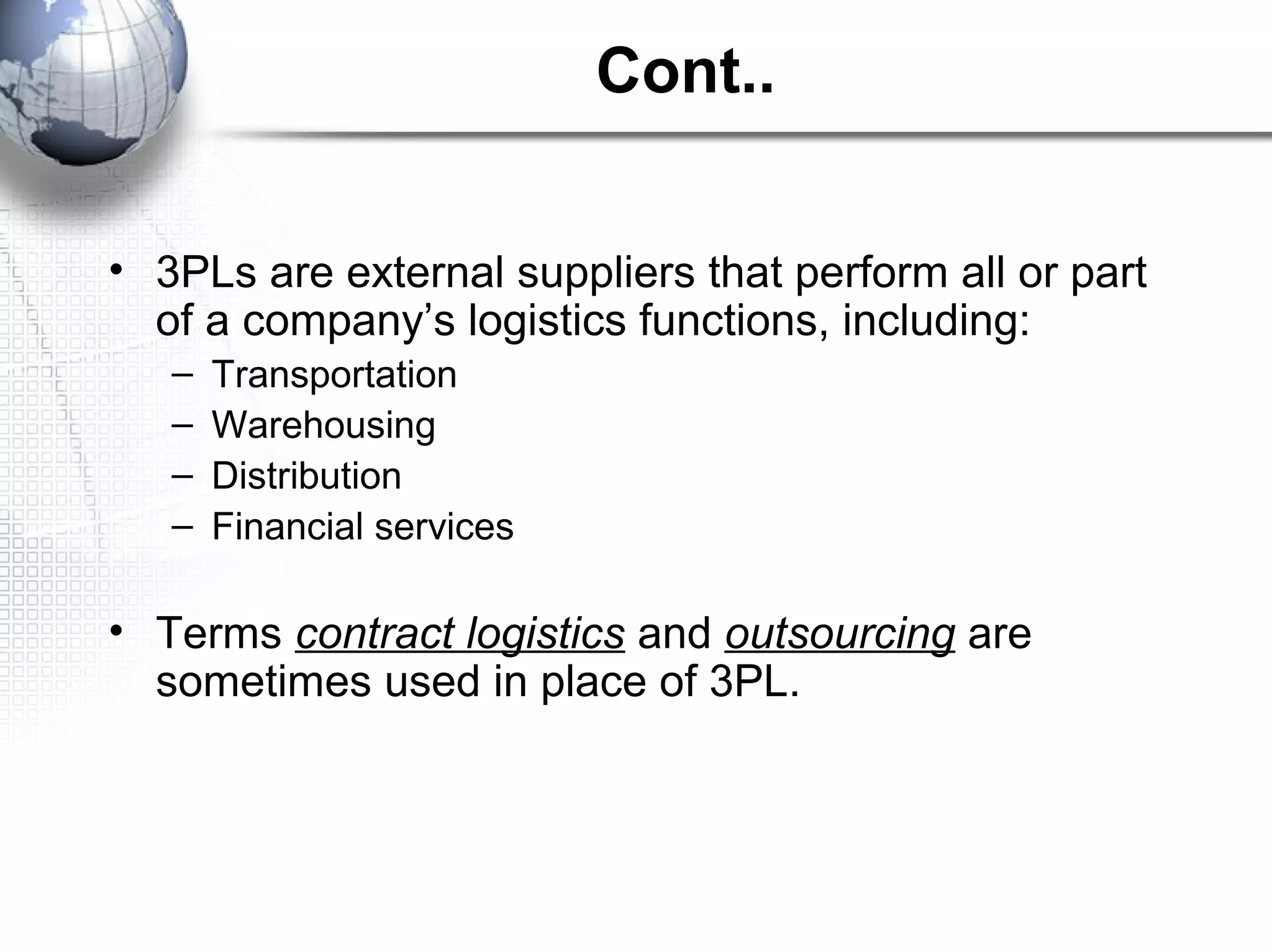 Cont..
• 3PLs are external suppliers that perform all or part
of a company’s logistics functions, including:
– Transportation
– Warehousing
– Distribution
– Financial services
• Terms contract logistics and outsourcing are
sometimes used in place of 3PL.
 