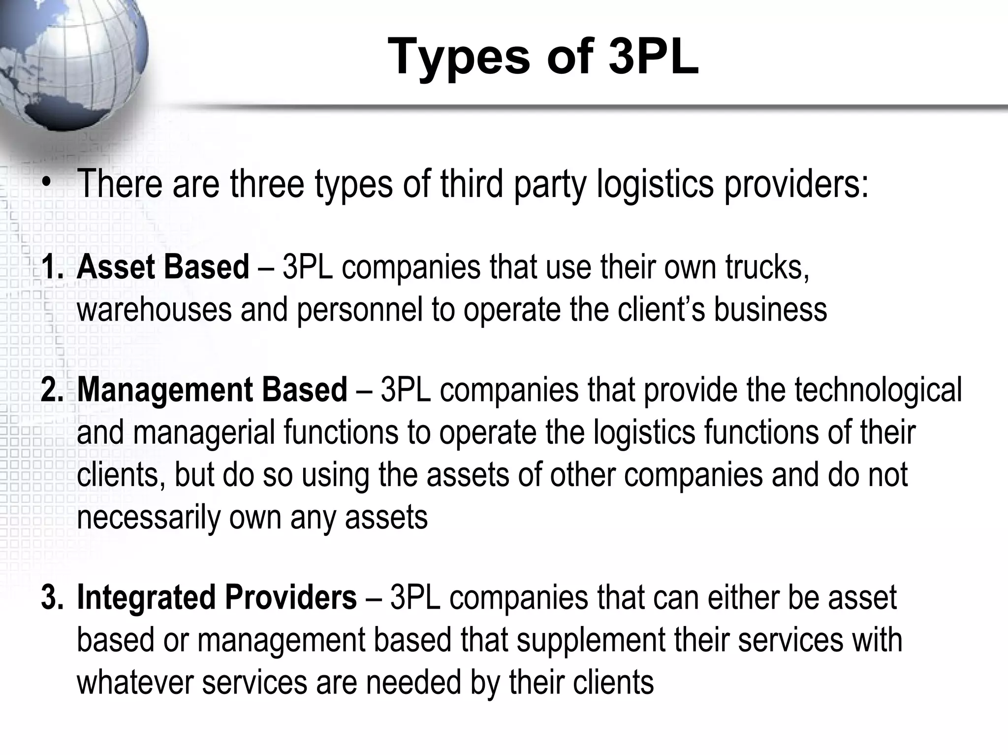 Types of 3PL
• There are three types of third party logistics providers:
1. Asset Based – 3PL companies that use their own trucks,
warehouses and personnel to operate the client’s business
2. Management Based – 3PL companies that provide the technological
and managerial functions to operate the logistics functions of their
clients, but do so using the assets of other companies and do not
necessarily own any assets
3. Integrated Providers – 3PL companies that can either be asset
based or management based that supplement their services with
whatever services are needed by their clients
 