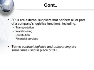 Cont..
• 3PLs are external suppliers that perform all or part
of a company’s logistics functions, including:
– Transportation
– Warehousing
– Distribution
– Financial services
• Terms contract logistics and outsourcing are
sometimes used in place of 3PL.
 