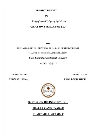 PROJECT REPORT
On
“Study of overall 3rd party logistics at
NEVIGETOR LOGISTICS Pvt. Ltd.”
FOR
THE PARTIAL FULFILLMENT FOR THE AWARD OF THE DEGREE OF
“MASTER OF BUSINESS ADMINSTRATION”
From Gujarat Technological University
BATCH: 2015-17
SUBMITTED BY: SUBMITTED TO
NIRANJAN LEUVA PROF. BINDIY GUPTA
OAKBROOK BUSINESS SCHOOL
ADALAJ, GANDHINAGAR
AHMEDABAD, GUJARAT
 