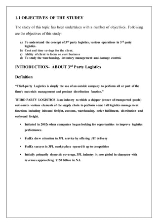 1.1 OBJECTIVES OF THE STUDEY
The study of this topic has been undertaken with a number of objectives. Following
are the objectives of this study:
a) To understand the concept of 3rd party logistics, various operations in 3rd party
logistics.
b) Cost and time savings for the client.
c) Ability of client to focus on core business
d) To study the warehousing, inventory management and damage control.
INTRODUCTION- ABOUT 3rd
Party Logistics
Definition
“Third-party Logistics is simply the use of an outside company to perform all or part of the
firm’s materials management and product distribution function.”
THIRD PARTY LOGISTICS is an industry to which a shipper (owner of transported goods)
outsources various elements of the supply chain to perform some / all logistics management
functions including inbound freight, customs, warehousing, order fulfillment, distribution and
outbound freight.
• Initiated in 2002s when companies began looking for opportunities to improve logistics
performance.
• FedEx drew attention to 3PL service by offering JIT delivery
• FedEx success in 3PL marketplace opened it up to competition
• Initially primarily domestic coverage, 3PL industry is now global in character with
revenues approaching $150 billion in NA.
 
