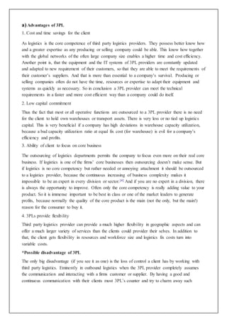 a)Advantages of 3PL
1. Cost and time savings for the client
As logistics is the core competence of third party logistics providers. They possess better know how
and a greater expertise as any producing or selling company could be able. This know how together
with the global networks of the often large company size enables a higher time and cost efficiency.
Another point is, that the equipment and the IT systems of 3PL providers are constantly updated
and adapted to new requirement of their customers, so that they are able to meet the requirements of
their customer’s suppliers. And that is more than essential to a company’s survival. Producing or
selling companies often do not have the time, resources or expertise to adapt their equipment and
systems as quickly as necessary. So in conclusion a 3PL provider can meet the technical
requirements in a faster and more cost efficient way than a company could do itself.
2. Low capital commitment
Thus the fact that most or all operative functions are outsourced to a 3PL provider there is no need
for the client to hold own warehouses or transport assets. There is very less or no tied up logistics
capital. This is very beneficial if a company has high deviations in warehouse capacity utilization,
because a bad capacity utilization ratio at equal fix cost (for warehouse) is evil for a company’s
efficiency and profits.
3. Ability of client to focus on core business
The outsourcing of logistics departments permits the company to focus even more on their real core
business. If logistics is one of the firms’ core businesses then outsourcing doesn’t make sense. But
if logistics is no core competency but rather needed or annoying attachment it should be outsourced
to a logistics provider, because the continuous increasing of business complexity makes it
impossible to be an expert in every division or sector.[4] And if you are no expert in a division, there
is always the opportunity to improve. Often only the core competency is really adding value to your
product. So it is immense important to be best in class or one of the market leaders to generate
profits, because normally the quality of the core product is the main (not the only, but the main!)
reason for the consumer to buy it.
4. 3PLs provide flexibility
Third party logistics provider can provide a much higher flexibility in geographic aspects and can
offer a much larger variety of services than the clients could provider their selves. In addition to
that, the client gets flexibility in resources and workforce size and logistics fix costs turn into
variable costs.
*Possible disadvantage of 3PL
The only big disadvantage (if you see it as one) is the loss of control a client has by working with
third party logistics. Eminently in outbound logistics when the 3PL provider completely assumes
the communication and interacting with a firms customer or supplier. By having a good and
continuous communication with their clients most 3PL’s counter and try to charm away such
 